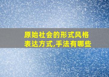 原始社会的形式风格 表达方式,手法有哪些